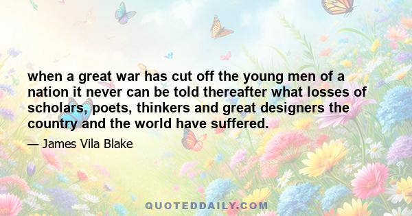 when a great war has cut off the young men of a nation it never can be told thereafter what losses of scholars, poets, thinkers and great designers the country and the world have suffered.