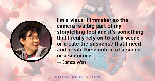 I'm a visual filmmaker so the camera is a big part of my storytelling tool and it's something that I really rely on to tell a scene or create the suspense that I need and create the emotion of a scene or a sequence.