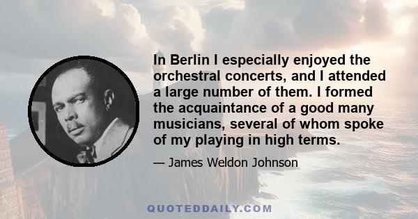 In Berlin I especially enjoyed the orchestral concerts, and I attended a large number of them. I formed the acquaintance of a good many musicians, several of whom spoke of my playing in high terms.