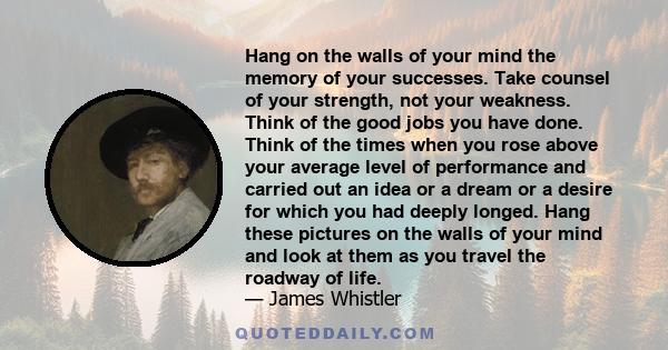 Hang on the walls of your mind the memory of your successes. Take counsel of your strength, not your weakness. Think of the good jobs you have done. Think of the times when you rose above your average level of