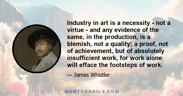 Industry in art is a necessity - not a virtue - and any evidence of the same, in the production, is a blemish, not a quality; a proof, not of achievement, but of absolutely insufficient work, for work alone will efface