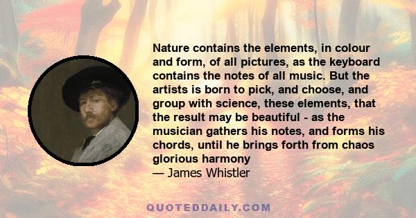 Nature contains the elements, in colour and form, of all pictures, as the keyboard contains the notes of all music. But the artists is born to pick, and choose, and group with science, these elements, that the result