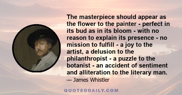 The masterpiece should appear as the flower to the painter - perfect in its bud as in its bloom - with no reason to explain its presence - no mission to fulfill - a joy to the artist, a delusion to the philanthropist -