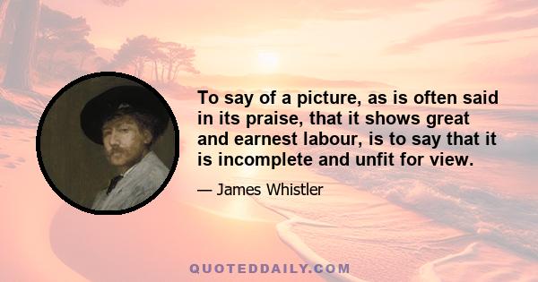 To say of a picture, as is often said in its praise, that it shows great and earnest labour, is to say that it is incomplete and unfit for view.