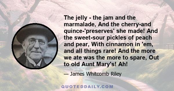 The jelly - the jam and the marmalade, And the cherry-and quince-'preserves' she made! And the sweet-sour pickles of peach and pear, With cinnamon in 'em, and all things rare! And the more we ate was the more to spare,