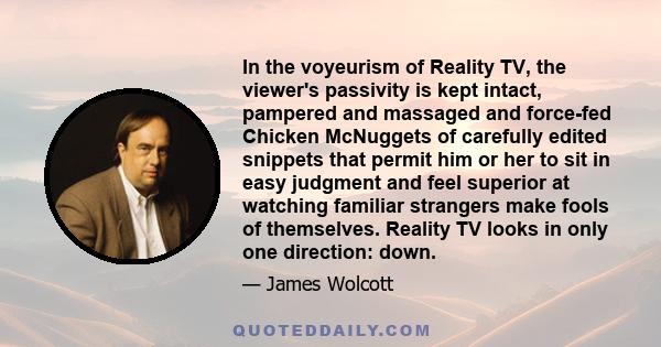 In the voyeurism of Reality TV, the viewer's passivity is kept intact, pampered and massaged and force-fed Chicken McNuggets of carefully edited snippets that permit him or her to sit in easy judgment and feel superior