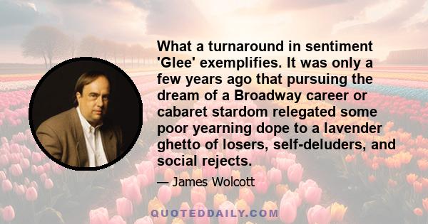 What a turnaround in sentiment 'Glee' exemplifies. It was only a few years ago that pursuing the dream of a Broadway career or cabaret stardom relegated some poor yearning dope to a lavender ghetto of losers,