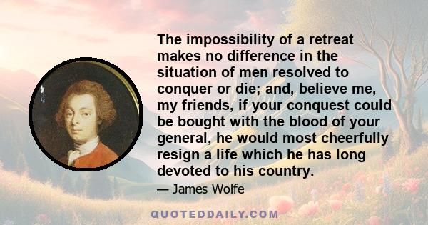 The impossibility of a retreat makes no difference in the situation of men resolved to conquer or die; and, believe me, my friends, if your conquest could be bought with the blood of your general, he would most