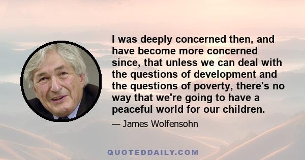 I was deeply concerned then, and have become more concerned since, that unless we can deal with the questions of development and the questions of poverty, there's no way that we're going to have a peaceful world for our 