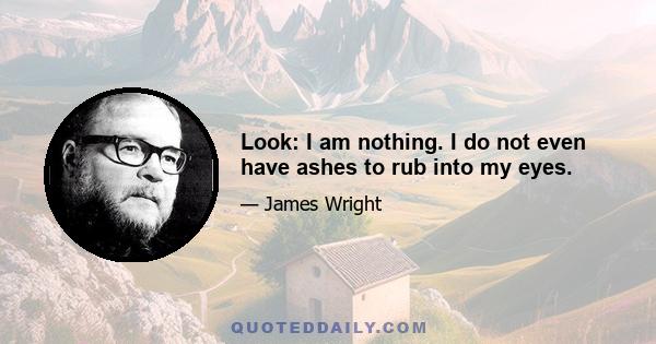 Look: I am nothing. I do not even have ashes to rub into my eyes.