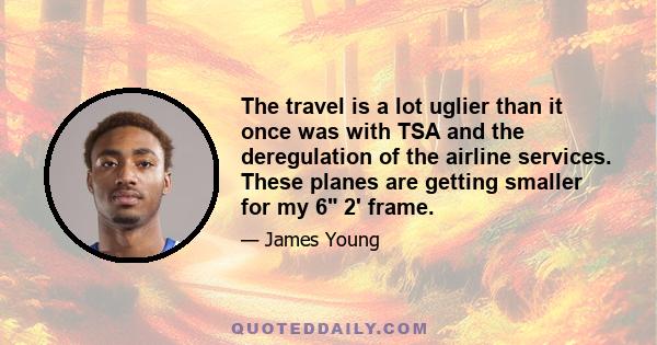 The travel is a lot uglier than it once was with TSA and the deregulation of the airline services. These planes are getting smaller for my 6 2' frame.