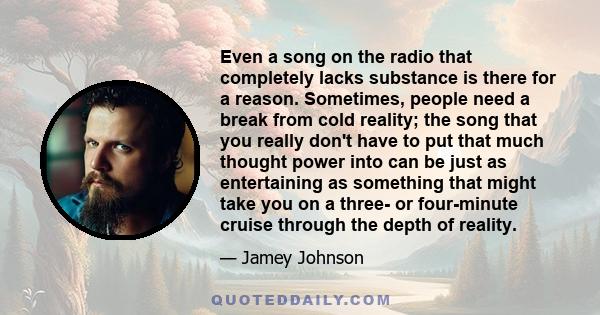 Even a song on the radio that completely lacks substance is there for a reason. Sometimes, people need a break from cold reality; the song that you really don't have to put that much thought power into can be just as