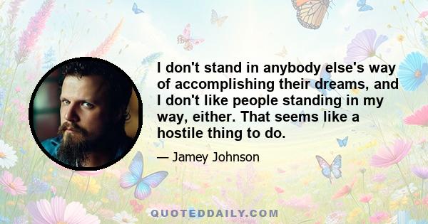 I don't stand in anybody else's way of accomplishing their dreams, and I don't like people standing in my way, either. That seems like a hostile thing to do.