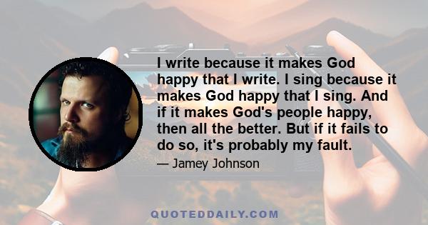 I write because it makes God happy that I write. I sing because it makes God happy that I sing. And if it makes God's people happy, then all the better. But if it fails to do so, it's probably my fault.