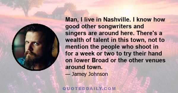 Man, I live in Nashville. I know how good other songwriters and singers are around here. There's a wealth of talent in this town, not to mention the people who shoot in for a week or two to try their hand on lower Broad 