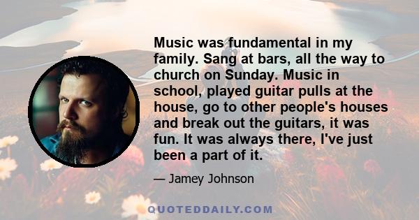 Music was fundamental in my family. Sang at bars, all the way to church on Sunday. Music in school, played guitar pulls at the house, go to other people's houses and break out the guitars, it was fun. It was always