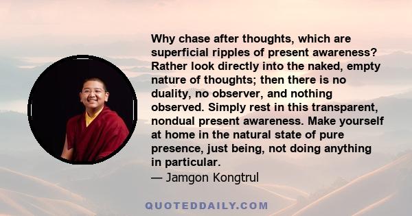 Why chase after thoughts, which are superficial ripples of present awareness? Rather look directly into the naked, empty nature of thoughts; then there is no duality, no observer, and nothing observed. Simply rest in