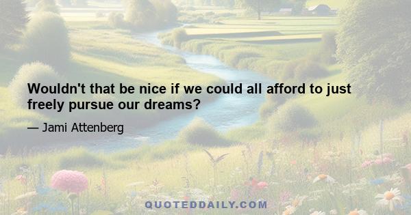 Wouldn't that be nice if we could all afford to just freely pursue our dreams?