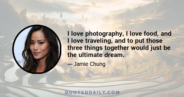 I love photography, I love food, and I love traveling, and to put those three things together would just be the ultimate dream.