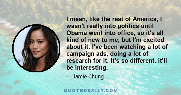 I mean, like the rest of America, I wasn't really into politics until Obama went into office, so it's all kind of new to me, but I'm excited about it. I've been watching a lot of campaign ads, doing a lot of research