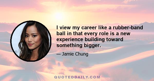 I view my career like a rubber-band ball in that every role is a new experience building toward something bigger.