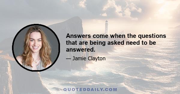 Answers come when the questions that are being asked need to be answered.