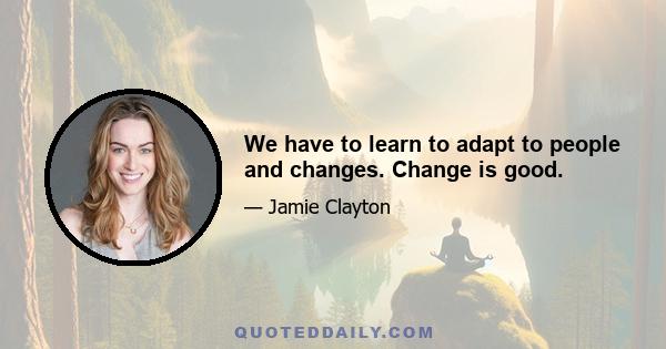 We have to learn to adapt to people and changes. Change is good.