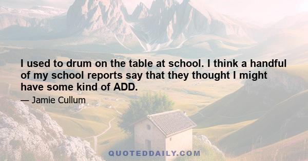 I used to drum on the table at school. I think a handful of my school reports say that they thought I might have some kind of ADD.