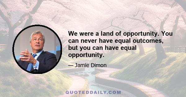 We were a land of opportunity. You can never have equal outcomes, but you can have equal opportunity.