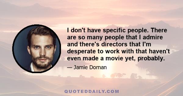 I don't have specific people. There are so many people that I admire and there's directors that I'm desperate to work with that haven't even made a movie yet, probably.