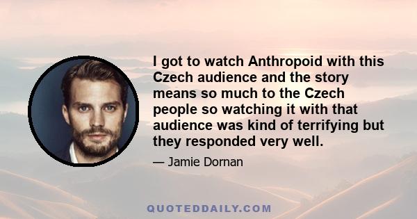 I got to watch Anthropoid with this Czech audience and the story means so much to the Czech people so watching it with that audience was kind of terrifying but they responded very well.