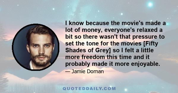 I know because the movie's made a lot of money, everyone's relaxed a bit so there wasn't that pressure to set the tone for the movies [Fifty Shades of Grey] so I felt a little more freedom this time and it probably made 