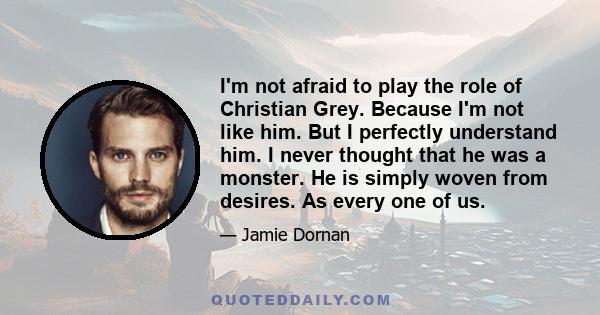 I'm not afraid to play the role of Christian Grey. Because I'm not like him. But I perfectly understand him. I never thought that he was a monster. He is simply woven from desires. As every one of us.