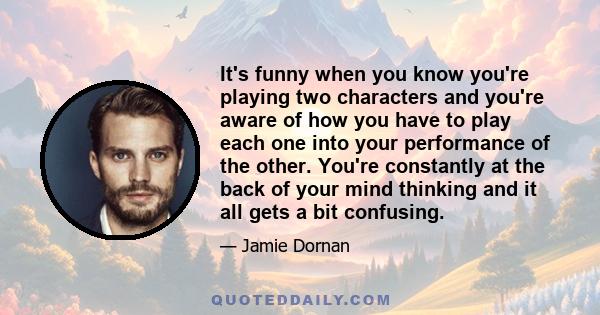 It's funny when you know you're playing two characters and you're aware of how you have to play each one into your performance of the other. You're constantly at the back of your mind thinking and it all gets a bit