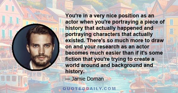 You're in a very nice position as an actor when you're portraying a piece of history that actually happened and portraying characters that actually existed. There's so much more to draw on and your research as an actor