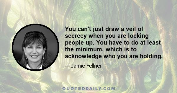 You can't just draw a veil of secrecy when you are locking people up. You have to do at least the minimum, which is to acknowledge who you are holding.