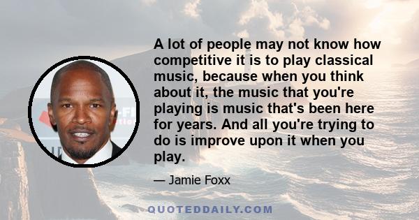 A lot of people may not know how competitive it is to play classical music, because when you think about it, the music that you're playing is music that's been here for years. And all you're trying to do is improve upon 