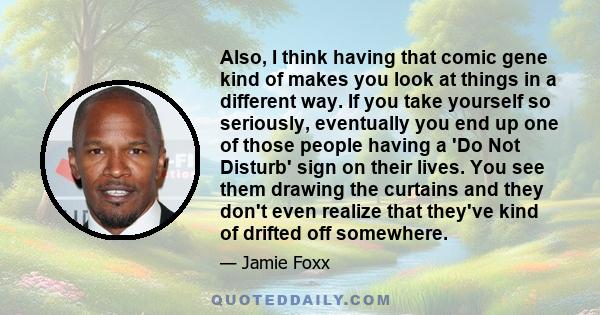 Also, I think having that comic gene kind of makes you look at things in a different way. If you take yourself so seriously, eventually you end up one of those people having a 'Do Not Disturb' sign on their lives. You