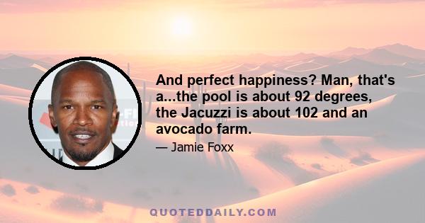 And perfect happiness? Man, that's a...the pool is about 92 degrees, the Jacuzzi is about 102 and an avocado farm.