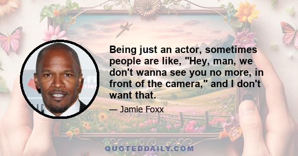 Being just an actor, sometimes people are like, Hey, man, we don't wanna see you no more, in front of the camera, and I don't want that.