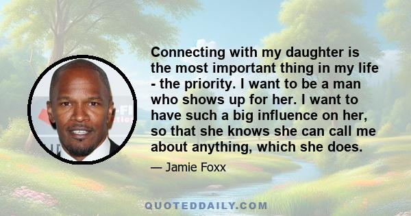 Connecting with my daughter is the most important thing in my life - the priority. I want to be a man who shows up for her. I want to have such a big influence on her, so that she knows she can call me about anything,