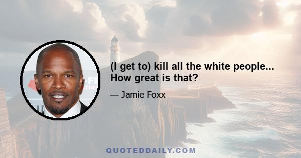 (I get to) kill all the white people... How great is that?