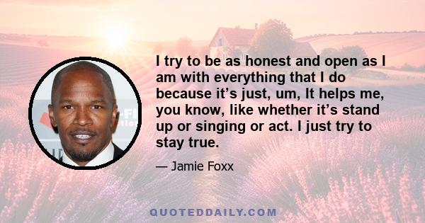 I try to be as honest and open as I am with everything that I do because it’s just, um, It helps me, you know, like whether it’s stand up or singing or act. I just try to stay true.