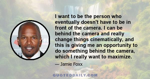 I want to be the person who eventually doesn't have to be in front of the camera. I can be behind the camera and really change things cinematically, and this is giving me an opportunity to do something behind the