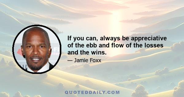 If you can, always be appreciative of the ebb and flow of the losses and the wins.