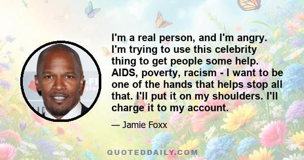 I'm a real person, and I'm angry. I'm trying to use this celebrity thing to get people some help. AIDS, poverty, racism - I want to be one of the hands that helps stop all that. I'll put it on my shoulders. I'll charge