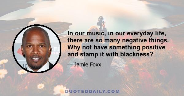 In our music, in our everyday life, there are so many negative things. Why not have something positive and stamp it with blackness?