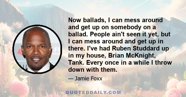 Now ballads, I can mess around and get up on somebody on a ballad. People ain't seen it yet, but I can mess around and get up in there. I've had Ruben Studdard up in my house, Brian McKnight, Tank. Every once in a while 