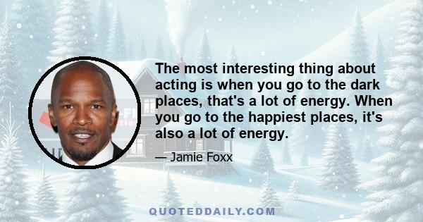 The most interesting thing about acting is when you go to the dark places, that's a lot of energy. When you go to the happiest places, it's also a lot of energy.