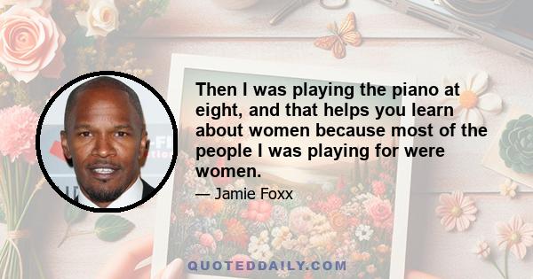 Then I was playing the piano at eight, and that helps you learn about women because most of the people I was playing for were women.